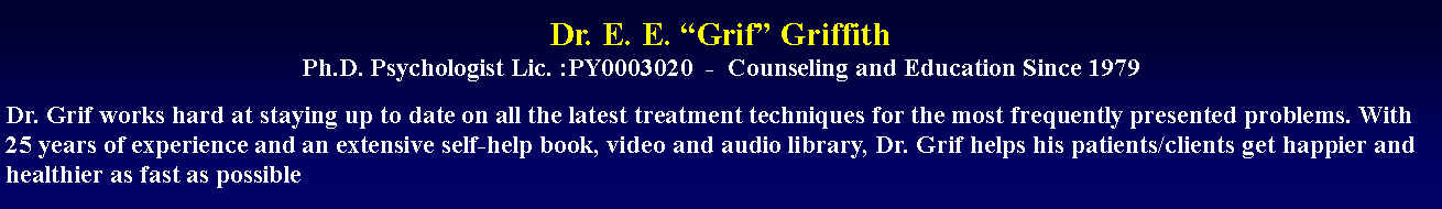 Text Box: Dr. E. E. Grif Griffith
Ph.D. Psychologist Lic. :PY0003020  -  Counseling and Education Since 1979Dr. Grif works hard at staying up to date on all the latest treatment techniques for the most frequently presented problems. With 25 years of experience and an extensive self-help book, video and audio library, Dr. Grif helps his patients/clients get happier and healthier as fast as possible