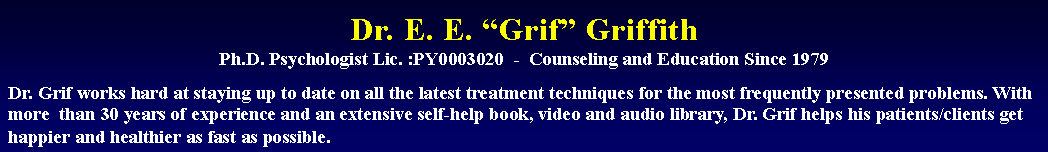 Text Box: Dr. E. E. Grif Griffith
Ph.D. Psychologist Lic. :PY0003020  -  Counseling and Education Since 1979Dr. Grif works hard at staying up to date on all the latest treatment techniques for the most frequently presented problems. With more  than 30 years of experience and an extensive self-help book, video and audio library, Dr. Grif helps his patients/clients get happier and healthier as fast as possible.