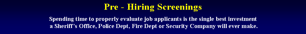 Text Box: Pre - Hiring Screenings
Spending time to properly evaluate job applicants is the single best investment
 a Sheriffs Office, Police Dept, Fire Dept or Security Company will ever make.